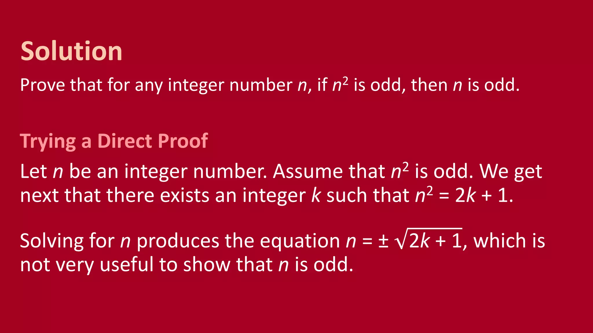 Prove that for any integer number n, if n2 is odd, then n is odd.
Trying a Direct Proof
Let n be an integer number. Assume that n2 is odd. We get
next that there exists an integer k such that n2 = 2k + 1.
Solving for n produces the equation n = ± 2k + 1, which is
not very useful to show that n is odd.
Solution
 