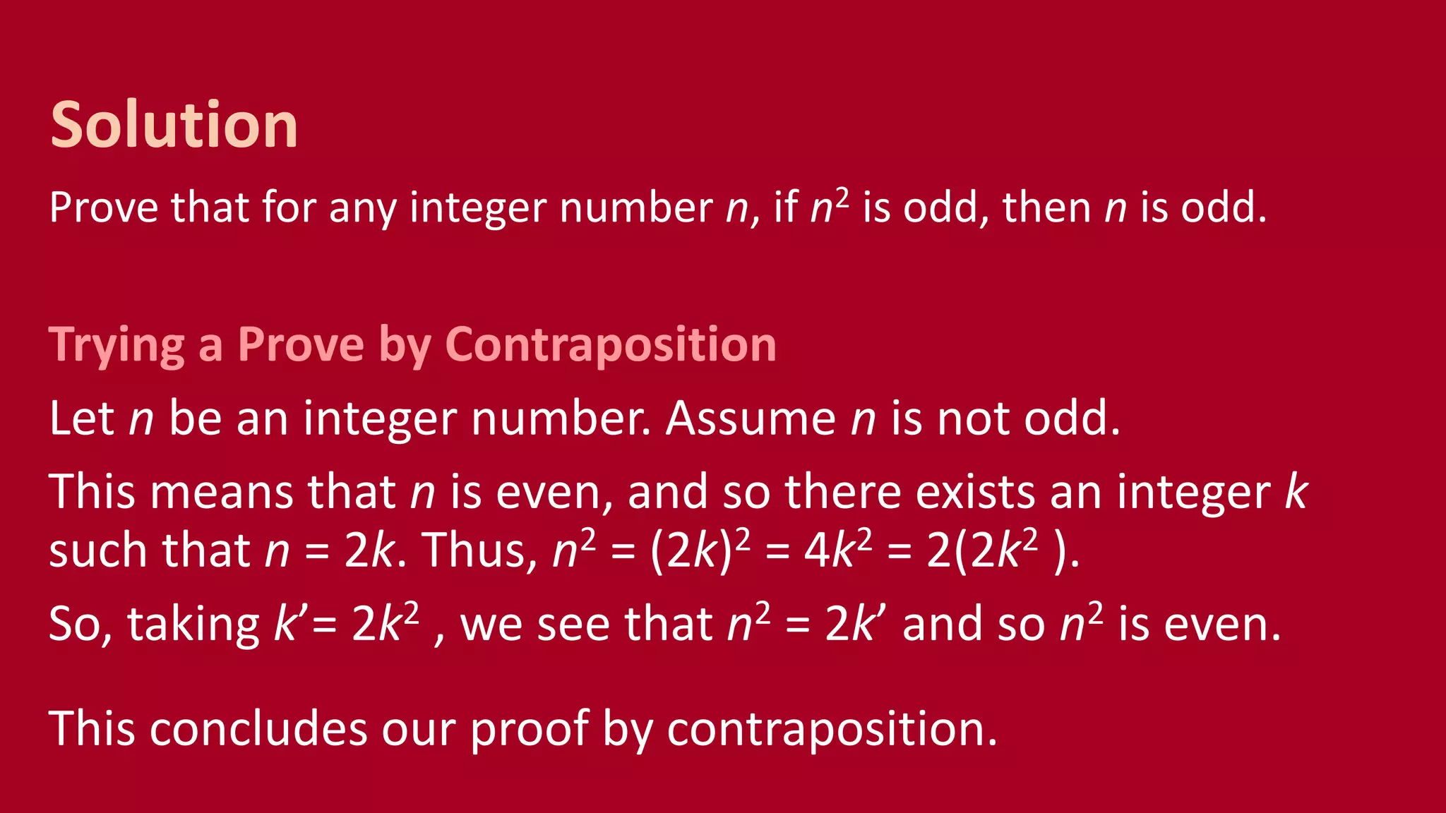 Prove that for any integer number n, if n2 is odd, then n is odd.
Trying a Prove by Contraposition
Let n be an integer number. Assume n is not odd.
This means that n is even, and so there exists an integer k
such that n = 2k. Thus, n2 = (2k)2 = 4k2 = 2(2k2 ).
So, taking k’= 2k2 , we see that n2 = 2k’ and so n2 is even.
This concludes our proof by contraposition.
Solution
 