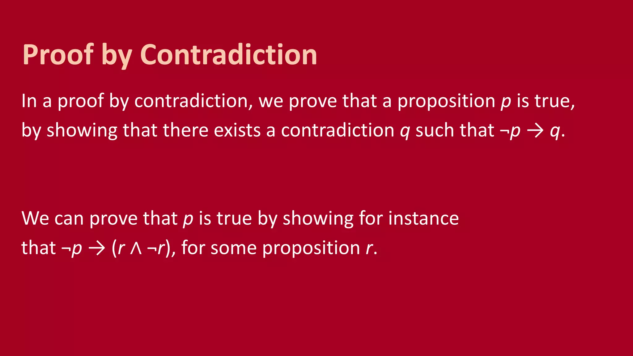 In a proof by contradiction, we prove that a proposition p is true,
by showing that there exists a contradiction q such that ¬p → q.
We can prove that p is true by showing for instance
that ¬p → (r ∧ ¬r), for some proposition r.
Proof by Contradiction
 