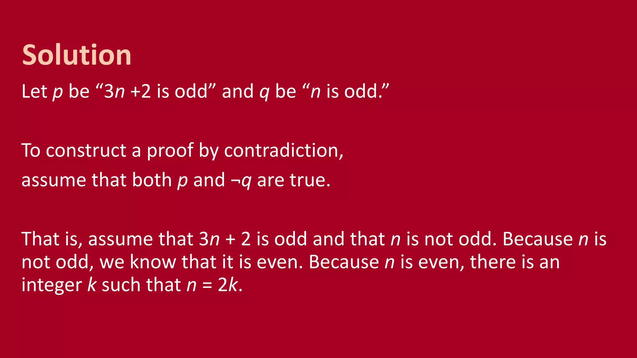 Let p be “3n +2 is odd” and q be “n is odd.”
To construct a proof by contradiction,
assume that both p and ¬q are true.
That is, assume that 3n + 2 is odd and that n is not odd. Because n is
not odd, we know that it is even. Because n is even, there is an
integer k such that n = 2k.
Solution
 