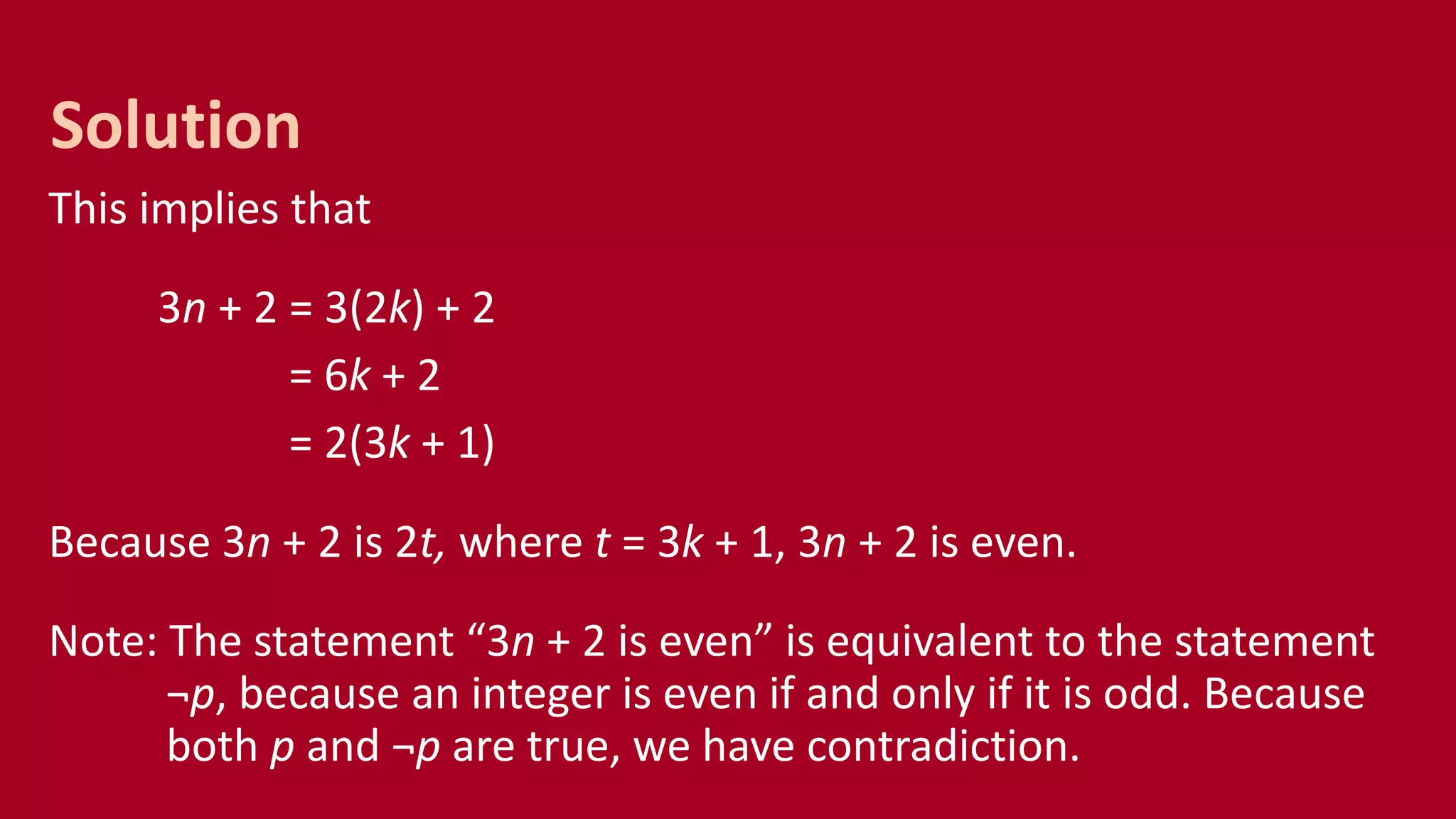 This implies that
3n + 2 = 3(2k) + 2
= 6k + 2
= 2(3k + 1)
Because 3n + 2 is 2t, where t = 3k + 1, 3n + 2 is even.
Note: The statement “3n + 2 is even” is equivalent to the statement
¬p, because an integer is even if and only if it is odd. Because
both p and ¬p are true, we have contradiction.
Solution
 