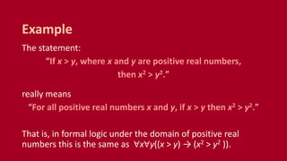 The statement:
“If x > y, where x and y are positive real numbers,
then x2 > y2.”
really means
“For all positive real numbers x and y, if x > y then x2 > y2.”
That is, in formal logic under the domain of positive real
numbers this is the same as ∀x∀y((x > y) → (x2 > y2 )).
Example
 