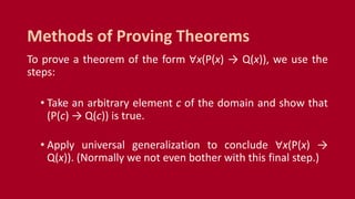To prove a theorem of the form ∀x(P(x) → Q(x)), we use the
steps:
• Take an arbitrary element c of the domain and show that
(P(c) → Q(c)) is true.
• Apply universal generalization to conclude ∀x(P(x) →
Q(x)). (Normally we not even bother with this final step.)
Methods of Proving Theorems
 