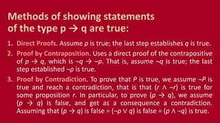 1. Direct Proofs. Assume p is true; the last step establishes q is true.
2. Proof by Contraposition. Uses a direct proof of the contrapositive
of p → q, which is ¬q → ¬p. That is, assume ¬q is true; the last
step established ¬p is true.
3. Proof by Contradiction. To prove that P is true, we assume ¬P is
true and reach a contradiction, that is that (r ∧ ¬r) is true for
some proposition r. In particular, to prove (p → q), we assume
(p → q) is false, and get as a consequence a contradiction.
Assuming that (p → q) is false = (¬p ∨ q) is false = (p ∧ ¬q) is true.
Methods of showing statements
of the type p → q are true:
 
