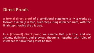 A formal direct proof of a conditional statement p → q works as
follows: assume p is true, build steps using inference rules, with the
final step showing the q is true.
In a (informal) direct proof, we assume that p is true, and use
axioms, definitions and previous theorems, together with rules of
inference to show that q must be true.
Direct Proofs
 