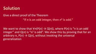 Give a direct proof of the Theorem
“If n is an odd integer, then n2 is odd.”
We want to show that ∀n(P(n) → Q(n)), where P(n) is “n is an odd
integer” and Q(n) is “n2 is odd”. We show this by proving that for an
arbitrary n, P(n) → Q(n), without invoking the universal
generalization
Solution
 