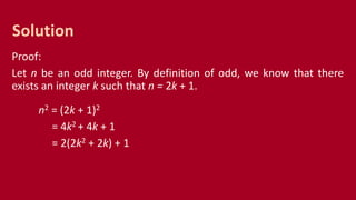 Proof:
Let n be an odd integer. By definition of odd, we know that there
exists an integer k such that n = 2k + 1.
n2 = (2k + 1)2
= 4k2 + 4k + 1
= 2(2k2 + 2k) + 1
Solution
 