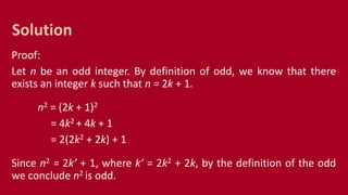 Proof:
Let n be an odd integer. By definition of odd, we know that there
exists an integer k such that n = 2k + 1.
n2 = (2k + 1)2
= 4k2 + 4k + 1
= 2(2k2 + 2k) + 1
Since n2 = 2k’ + 1, where k’ = 2k2 + 2k, by the definition of the odd
we conclude n2 is odd.
Solution
 