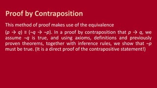 This method of proof makes use of the equivalence
(p → q) ≡ (¬q → ¬p). In a proof by contraposition that p → q, we
assume ¬q is true, and using axioms, definitions and previously
proven theorems, together with inference rules, we show that ¬p
must be true. (It is a direct proof of the contrapositive statement!)
Proof by Contraposition
 