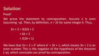 Proof:
We prove the statement by contraposition. Assume n is even
(assuming ¬q). Then, by definition, n = 2k for some integer k. Thus,
3n + 2 = 3(2k) + 2
= 6k + 2
= 2(3k + 1)
We have that 3n + 2 = k’ where k’ = 3k + 1, which means 3n + 2 is an
even number. This is the negation of the hypothesis of the theorem
(¬p), which concludes our proof by contraposition.
Solution
 