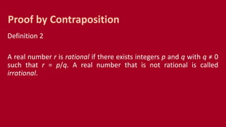 Definition 2
A real number r is rational if there exists integers p and q with q ≠ 0
such that r = p/q. A real number that is not rational is called
irrational.
Proof by Contraposition
 