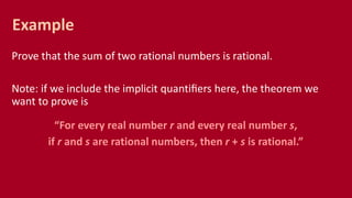 Prove that the sum of two rational numbers is rational.
Note: if we include the implicit quantiﬁers here, the theorem we
want to prove is
“For every real number r and every real number s,
if r and s are rational numbers, then r + s is rational.”
Example
 