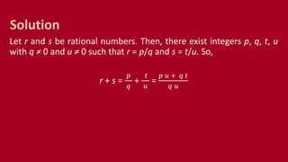 Let r and s be rational numbers. Then, there exist integers p, q, t, u
with q ≠ 0 and u ≠ 0 such that r = p/q and s = t/u. So,
r + s =
𝑝
𝑞
+
𝑡
𝑢
=
𝑝 𝑢 + 𝑞 𝑡
𝑞 𝑢
Solution
 