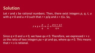 Let r and s be rational numbers. Then, there exist integers p, q, t, u
with q ≠ 0 and u ≠ 0 such that r = p/q and s = t/u. So,
r + s =
𝑝
𝑞
+
𝑡
𝑢
=
𝑝 𝑢 + 𝑞 𝑡
𝑞 𝑢
Since q ≠ 0 and u ≠ 0, we have qu ≠ 0. Therefore, we expressed r + s
as the ratio of two integers pu + qt and qu, where qu ≠ 0. This means
that r + s is rational.
Solution
 