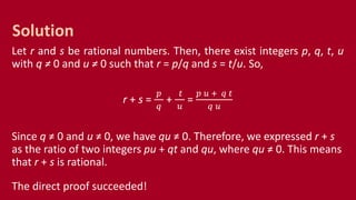 Let r and s be rational numbers. Then, there exist integers p, q, t, u
with q ≠ 0 and u ≠ 0 such that r = p/q and s = t/u. So,
r + s =
𝑝
𝑞
+
𝑡
𝑢
=
𝑝 𝑢 + 𝑞 𝑡
𝑞 𝑢
Since q ≠ 0 and u ≠ 0, we have qu ≠ 0. Therefore, we expressed r + s
as the ratio of two integers pu + qt and qu, where qu ≠ 0. This means
that r + s is rational.
The direct proof succeeded!
Solution
 