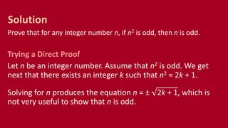 Prove that for any integer number n, if n2 is odd, then n is odd.
Trying a Direct Proof
Let n be an integer number. Assume that n2 is odd. We get
next that there exists an integer k such that n2 = 2k + 1.
Solving for n produces the equation n = ± 2k + 1, which is
not very useful to show that n is odd.
Solution
 