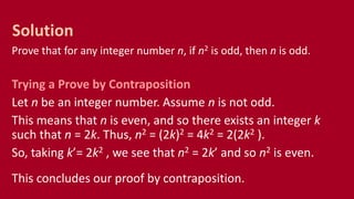 Prove that for any integer number n, if n2 is odd, then n is odd.
Trying a Prove by Contraposition
Let n be an integer number. Assume n is not odd.
This means that n is even, and so there exists an integer k
such that n = 2k. Thus, n2 = (2k)2 = 4k2 = 2(2k2 ).
So, taking k’= 2k2 , we see that n2 = 2k’ and so n2 is even.
This concludes our proof by contraposition.
Solution
 