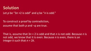 Let p be “3n +2 is odd” and q be “n is odd.”
To construct a proof by contradiction,
assume that both p and ¬q are true.
That is, assume that 3n + 2 is odd and that n is not odd. Because n is
not odd, we know that it is even. Because n is even, there is an
integer k such that n = 2k.
Solution
 