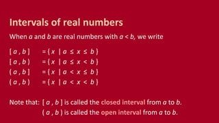 When a and b are real numbers with a < b, we write
[ a , b ] = { x | a ≤ x ≤ b }
[ a , b ) = { x | a ≤ x < b }
( a , b ] = { x | a < x ≤ b }
( a , b ) = { x | a < x < b }
Note that: [ a , b ] is called the closed interval from a to b.
( a , b ) is called the open interval from a to b.
Intervals of real numbers
 