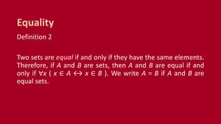 Definition 2
Two sets are equal if and only if they have the same elements.
Therefore, if A and B are sets, then A and B are equal if and
only if ∀x ( x ∈ A ↔ x ∈ B ). We write A = B if A and B are
equal sets.
Equality
 
