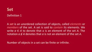 Definition 1
A set is an unordered collection of objects, called elements or
members of the set. A set is said to contain its elements. We
write a ∈ A to denote that a is an element of the set A. The
notation a ∈ A denotes that a is not an element of the set A.
Number of objects in a set can be finite or infinite.
Set
 