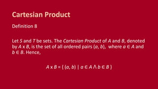Definition 8
Let S and T be sets. The Cartesian Product of A and B, denoted
by A x B, is the set of all ordered pairs (a, b), where a ∈ A and
b ∈ B. Hence,
A x B = { (a, b) | a ∈ A ꓥ b ∈ B }
Cartesian Product
 