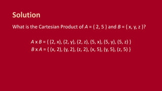 What is the Cartesian Product of A = { 2, 5 } and B = { x, y, z }?
A x B = { (2, x), (2, y), (2, z), (5, x), (5, y), (5, z) }
B x A = { (x, 2), (y, 2), (z, 2), (x, 5), (y, 5), (z, 5) }
Solution
 