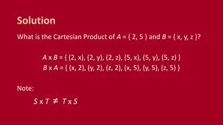 What is the Cartesian Product of A = { 2, 5 } and B = { x, y, z }?
A x B = { (2, x), (2, y), (2, z), (5, x), (5, y), (5, z) }
B x A = { (x, 2), (y, 2), (z, 2), (x, 5), (y, 5), (z, 5) }
Note:
S x T ≠ T x S
Solution
 