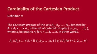 Definition 9
The Cartesian product of the sets A1, A2, …. , An, denoted by
A1 x A2 x …. x An, is the set of ordered n-tuples ( a1 ,a2 , … , an ),
where ai belongs to Ai for i = 1, 2, …, n. In other words,
A1 x A2 x …. x An = {( a1 ,a2 , … , an ) | ai ∈ Ai for i = 1, 2, …, n }
Cardinality of the Cartesian Product
 