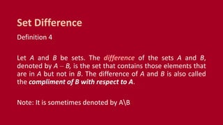 Definition 4
Let A and B be sets. The difference of the sets A and B,
denoted by A – B, is the set that contains those elements that
are in A but not in B. The difference of A and B is also called
the compliment of B with respect to A.
Note: It is sometimes denoted by AB
Set Difference
 