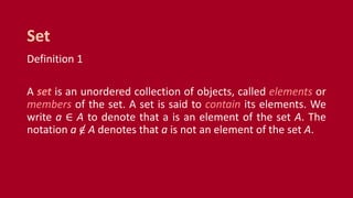 Definition 1
A set is an unordered collection of objects, called elements or
members of the set. A set is said to contain its elements. We
write a ∈ A to denote that a is an element of the set A. The
notation a ∈ A denotes that a is not an element of the set A.
Set
 