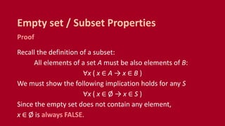 Proof
Recall the definition of a subset:
All elements of a set A must be also elements of B:
∀x ( x ∈ A → x ∈ B )
We must show the following implication holds for any S
∀x ( x ∈ Ø → x ∈ S )
Since the empty set does not contain any element,
x ∈ Ø is always FALSE.
Empty set / Subset Properties
 