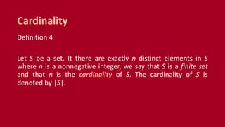 Definition 4
Let S be a set. It there are exactly n distinct elements in S
where n is a nonnegative integer, we say that S is a finite set
and that n is the cardinality of S. The cardinality of S is
denoted by |S|.
Cardinality
 