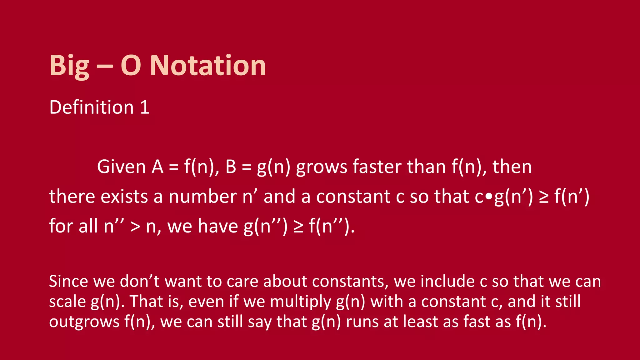 Definition 1
Given A = f(n), B = g(n) grows faster than f(n), then
there exists a number n’ and a constant c so that c•g(n’) ≥ f(n’)
for all n’’ > n, we have g(n’’) ≥ f(n’’).
Since we don’t want to care about constants, we include c so that we can
scale g(n). That is, even if we multiply g(n) with a constant c, and it still
outgrows f(n), we can still say that g(n) runs at least as fast as f(n).
Big – O Notation
 