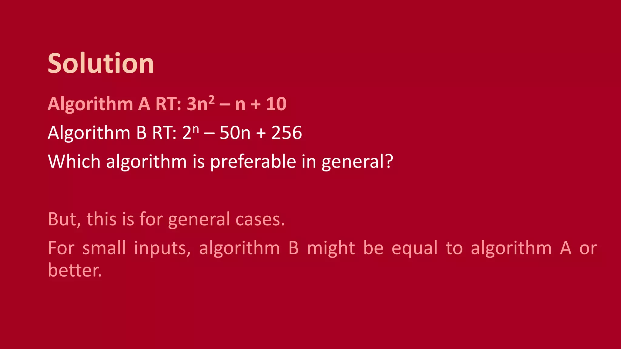 Algorithm A RT: 3n2 – n + 10
Algorithm B RT: 2n – 50n + 256
Which algorithm is preferable in general?
But, this is for general cases.
For small inputs, algorithm B might be equal to algorithm A or
better.
Solution
 