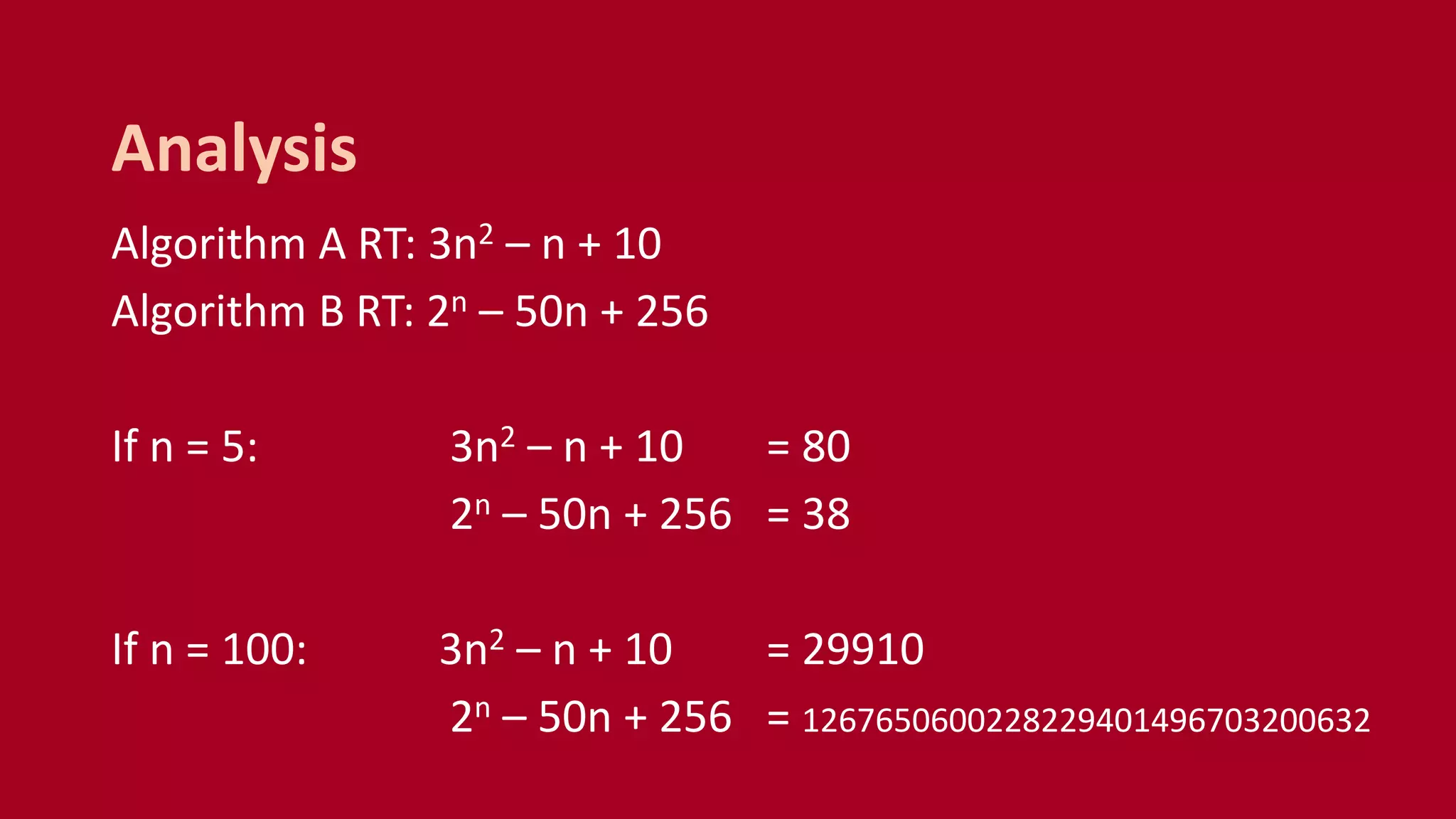 Algorithm A RT: 3n2 – n + 10
Algorithm B RT: 2n – 50n + 256
If n = 5: 3n2 – n + 10 = 80
2n – 50n + 256 = 38
If n = 100: 3n2 – n + 10 = 29910
2n – 50n + 256 = 1267650600228229401496703200632
Analysis
 
