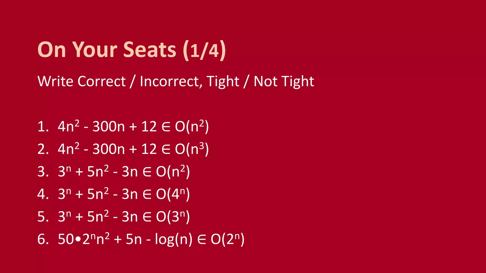 Write Correct / Incorrect, Tight / Not Tight
1. 4n2 - 300n + 12 ∈ O(n2)
2. 4n2 - 300n + 12 ∈ O(n3)
3. 3n + 5n2 - 3n ∈ O(n2)
4. 3n + 5n2 - 3n ∈ O(4n)
5. 3n + 5n2 - 3n ∈ O(3n)
6. 50•2nn2 + 5n - log(n) ∈ O(2n)
On Your Seats (1/4)
 