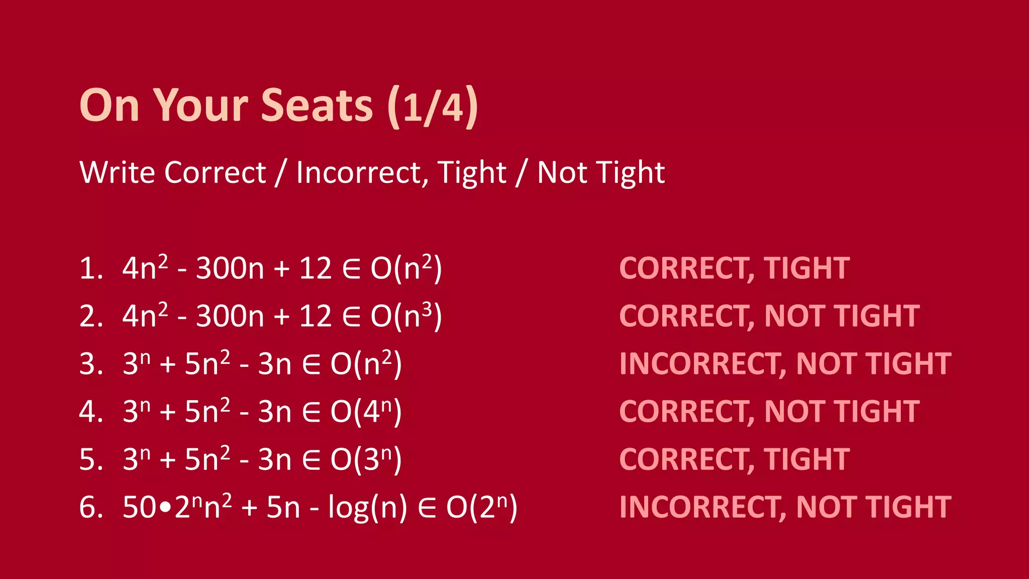 Write Correct / Incorrect, Tight / Not Tight
1. 4n2 - 300n + 12 ∈ O(n2) CORRECT, TIGHT
2. 4n2 - 300n + 12 ∈ O(n3) CORRECT, NOT TIGHT
3. 3n + 5n2 - 3n ∈ O(n2) INCORRECT, NOT TIGHT
4. 3n + 5n2 - 3n ∈ O(4n) CORRECT, NOT TIGHT
5. 3n + 5n2 - 3n ∈ O(3n) CORRECT, TIGHT
6. 50•2nn2 + 5n - log(n) ∈ O(2n) INCORRECT, NOT TIGHT
On Your Seats (1/4)
 