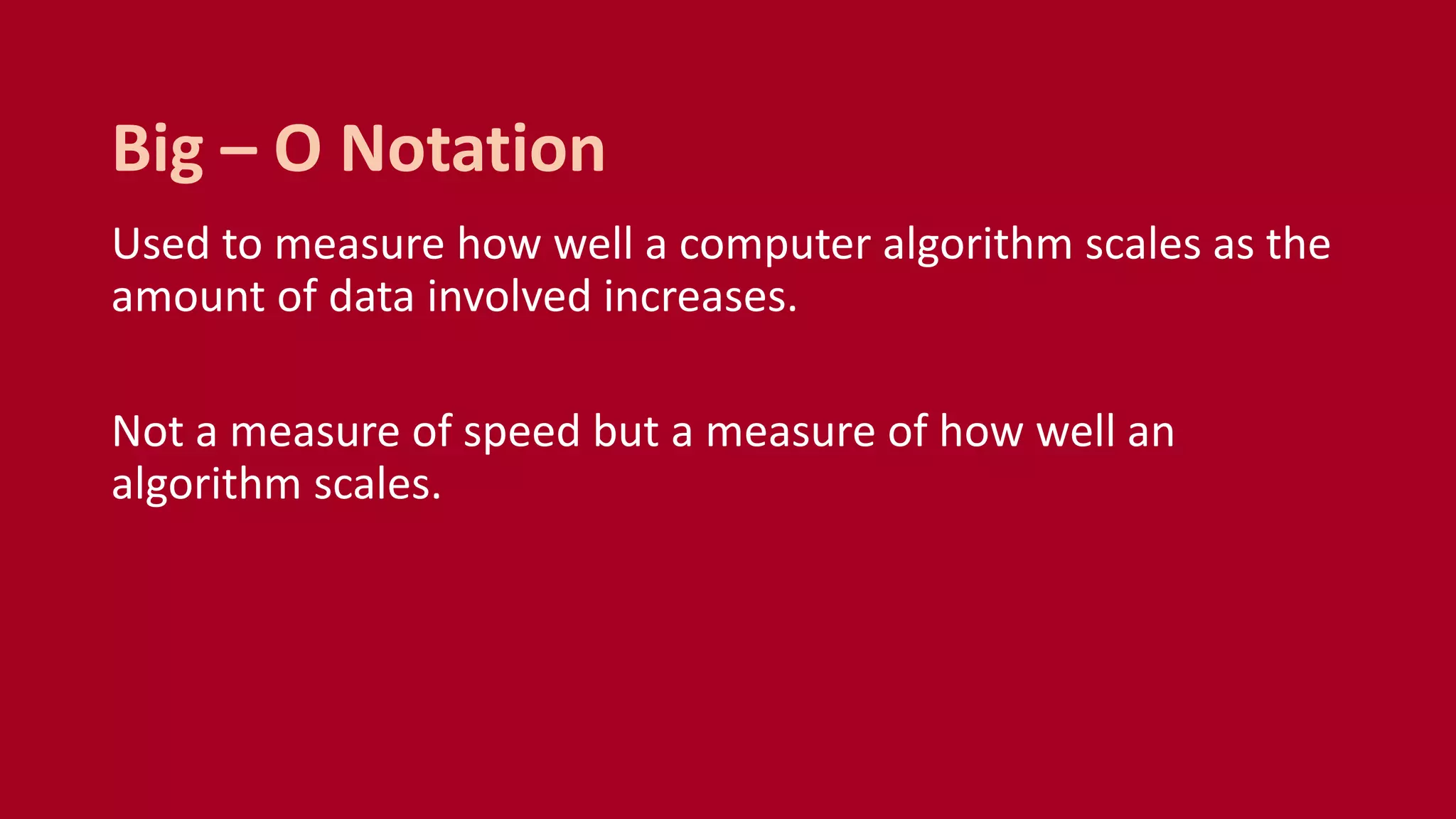 Used to measure how well a computer algorithm scales as the
amount of data involved increases.
Not a measure of speed but a measure of how well an
algorithm scales.
Big – O Notation
 