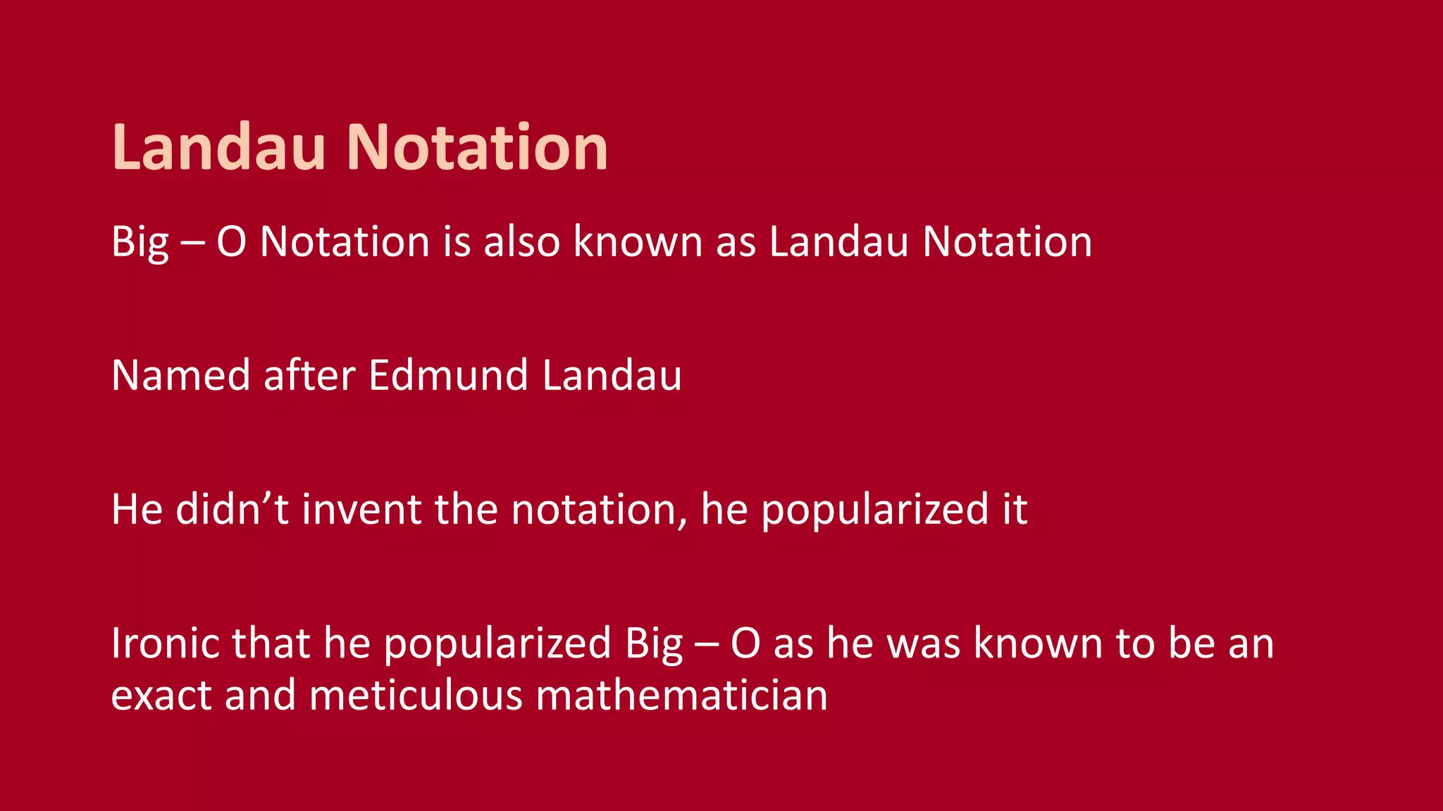 Big – O Notation is also known as Landau Notation
Named after Edmund Landau
He didn’t invent the notation, he popularized it
Ironic that he popularized Big – O as he was known to be an
exact and meticulous mathematician
Landau Notation
 