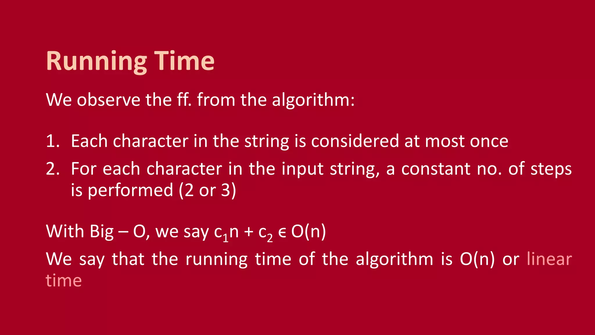 We observe the ff. from the algorithm:
1. Each character in the string is considered at most once
2. For each character in the input string, a constant no. of steps
is performed (2 or 3)
With Big – O, we say c1n + c2 ϵ O(n)
We say that the running time of the algorithm is O(n) or linear
time
Running Time
 