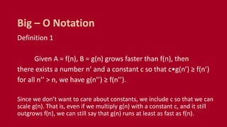 Definition 1
Given A = f(n), B = g(n) grows faster than f(n), then
there exists a number n’ and a constant c so that c•g(n’) ≥ f(n’)
for all n’’ > n, we have g(n’’) ≥ f(n’’).
Since we don’t want to care about constants, we include c so that we can
scale g(n). That is, even if we multiply g(n) with a constant c, and it still
outgrows f(n), we can still say that g(n) runs at least as fast as f(n).
Big – O Notation
 