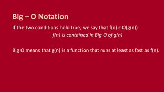 If the two conditions hold true, we say that f(n) ϵ O(g(n))
f(n) is contained in Big O of g(n)
Big O means that g(n) is a function that runs at least as fast as f(n).
Big – O Notation
 