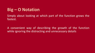 Simply about looking at which part of the function grows the
fastest.
A convenient way of describing the growth of the function
while ignoring the distracting and unnecessary details
Big – O Notation
 