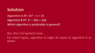 Algorithm A RT: 3n2 – n + 10
Algorithm B RT: 2n – 50n + 256
Which algorithm is preferable in general?
But, this is for general cases.
For small inputs, algorithm B might be equal to algorithm A or
better.
Solution
 