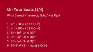 Write Correct / Incorrect, Tight / Not Tight
1. 4n2 - 300n + 12 ∈ O(n2)
2. 4n2 - 300n + 12 ∈ O(n3)
3. 3n + 5n2 - 3n ∈ O(n2)
4. 3n + 5n2 - 3n ∈ O(4n)
5. 3n + 5n2 - 3n ∈ O(3n)
6. 50•2nn2 + 5n - log(n) ∈ O(2n)
On Your Seats (1/4)
 