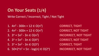 Write Correct / Incorrect, Tight / Not Tight
1. 4n2 - 300n + 12 ∈ O(n2) CORRECT, TIGHT
2. 4n2 - 300n + 12 ∈ O(n3) CORRECT, NOT TIGHT
3. 3n + 5n2 - 3n ∈ O(n2) INCORRECT, NOT TIGHT
4. 3n + 5n2 - 3n ∈ O(4n) CORRECT, NOT TIGHT
5. 3n + 5n2 - 3n ∈ O(3n) CORRECT, TIGHT
6. 50•2nn2 + 5n - log(n) ∈ O(2n) INCORRECT, NOT TIGHT
On Your Seats (1/4)
 