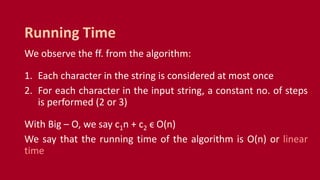 We observe the ff. from the algorithm:
1. Each character in the string is considered at most once
2. For each character in the input string, a constant no. of steps
is performed (2 or 3)
With Big – O, we say c1n + c2 ϵ O(n)
We say that the running time of the algorithm is O(n) or linear
time
Running Time
 