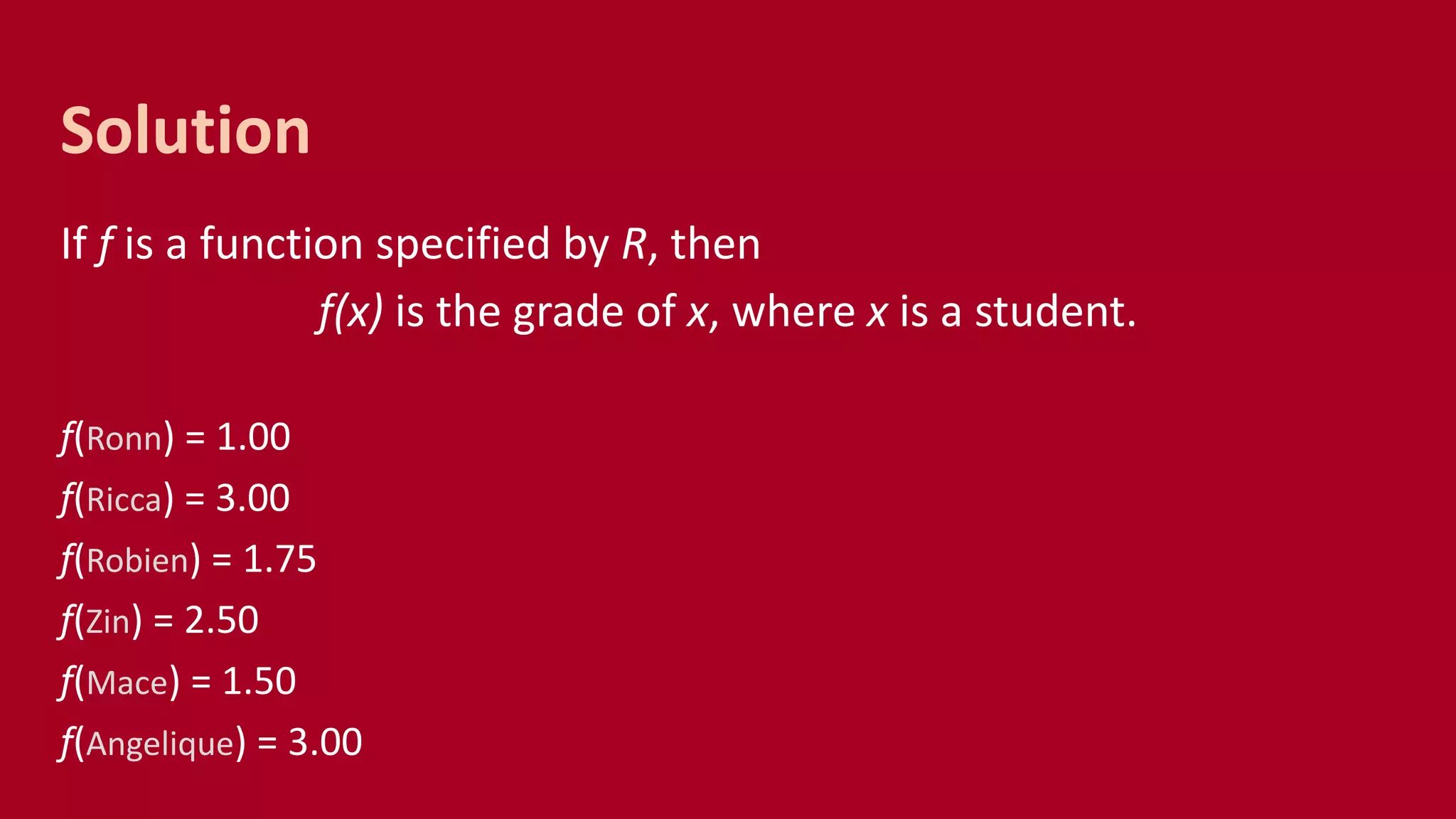 If f is a function specified by R, then
f(x) is the grade of x, where x is a student.
f(Ronn) = 1.00
f(Ricca) = 3.00
f(Robien) = 1.75
f(Zin) = 2.50
f(Mace) = 1.50
f(Angelique) = 3.00
Solution
 