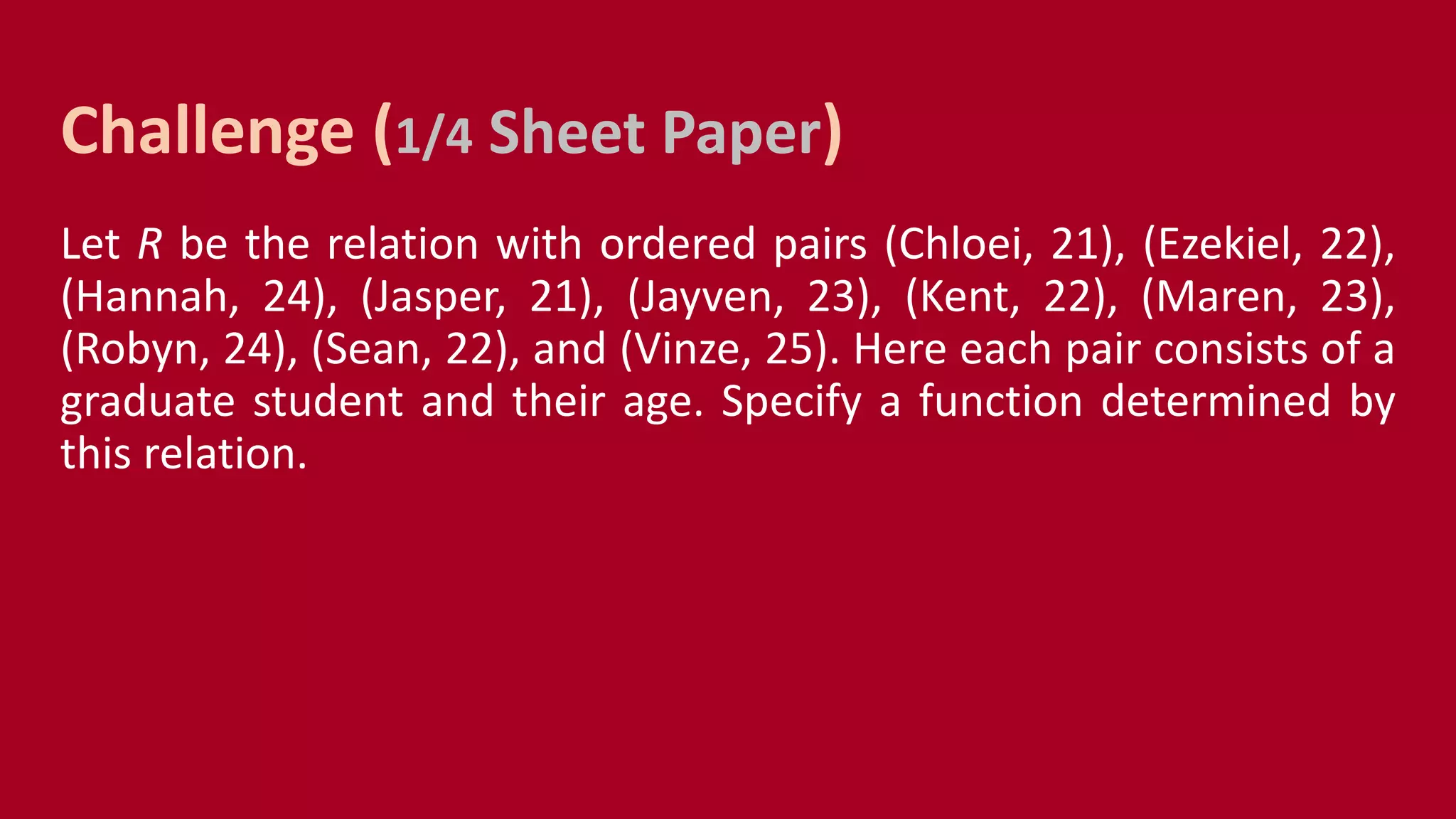 Let R be the relation with ordered pairs (Chloei, 21), (Ezekiel, 22),
(Hannah, 24), (Jasper, 21), (Jayven, 23), (Kent, 22), (Maren, 23),
(Robyn, 24), (Sean, 22), and (Vinze, 25). Here each pair consists of a
graduate student and their age. Specify a function determined by
this relation.
Challenge (1/4 Sheet Paper)
 